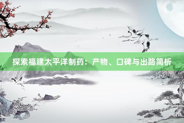 探索福建太平洋制药：产物、口碑与出路简析