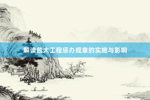 解读危大工程惩办规章的实施与影响