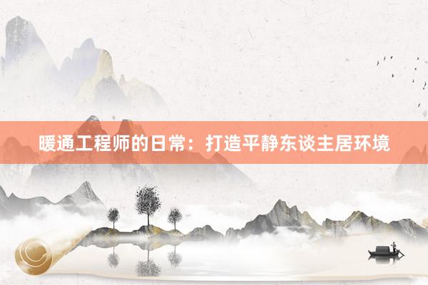 暖通工程师的日常：打造平静东谈主居环境