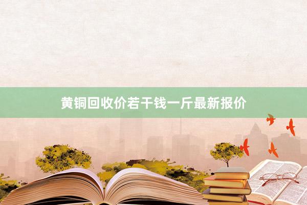 黄铜回收价若干钱一斤最新报价