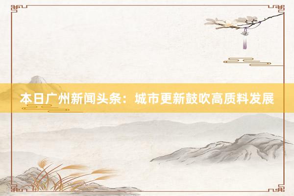 本日广州新闻头条：城市更新鼓吹高质料发展