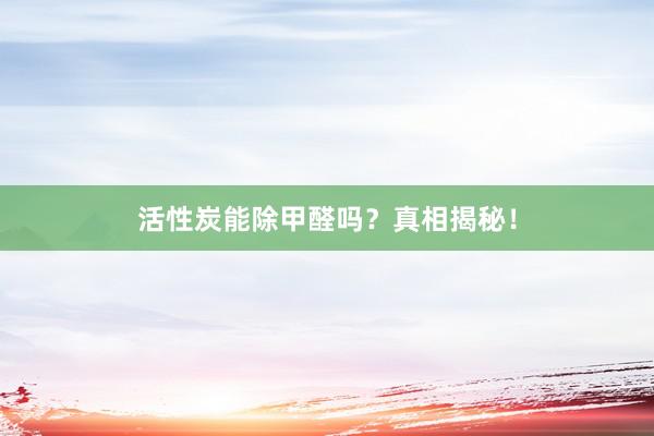 活性炭能除甲醛吗？真相揭秘！